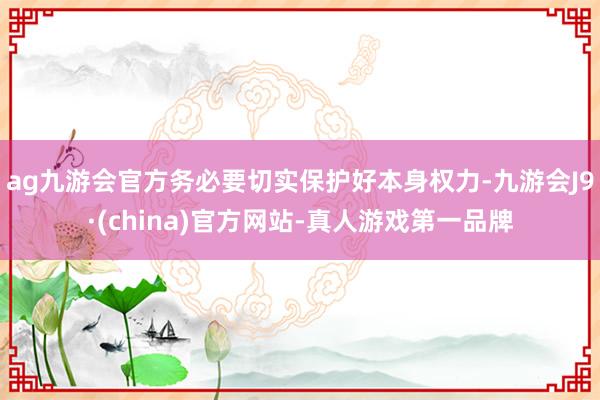 ag九游会官方务必要切实保护好本身权力-九游会J9·(china)官方网站-真人游戏第一品牌