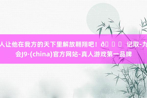 真人让他在我方的天下里解放翱翔吧！🚀 记取-九游会J9·(china)官方网站-真人游戏第一品牌