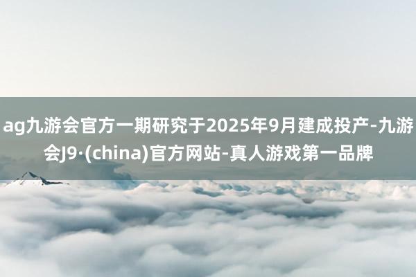 ag九游会官方一期研究于2025年9月建成投产-九游会J9·(china)官方网站-真人游戏第一品牌