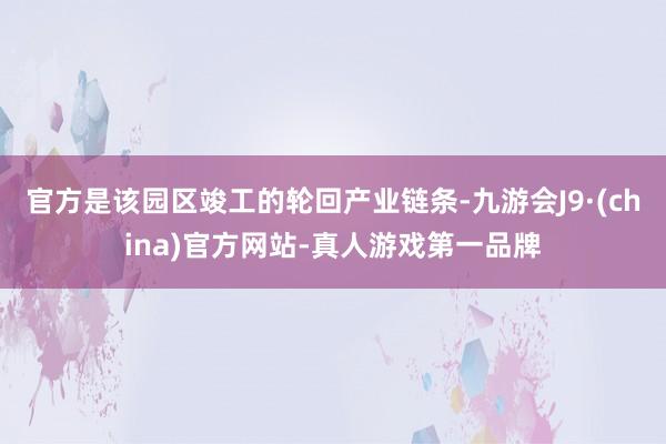 官方是该园区竣工的轮回产业链条-九游会J9·(china)官方网站-真人游戏第一品牌