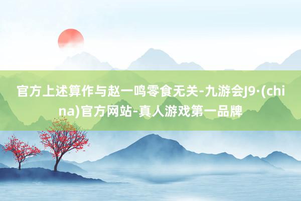 官方上述算作与赵一鸣零食无关-九游会J9·(china)官方网站-真人游戏第一品牌