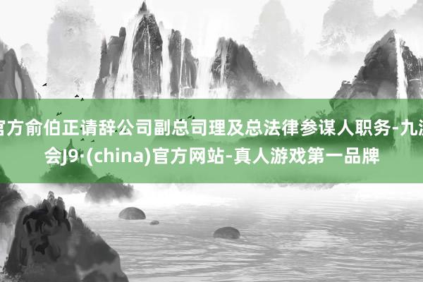 官方俞伯正请辞公司副总司理及总法律参谋人职务-九游会J9·(china)官方网站-真人游戏第一品牌