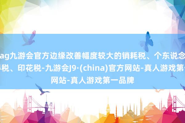 ag九游会官方边缘改善幅度较大的销耗税、个东说念主所得税、印花税-九游会J9·(china)官方网站-真人游戏第一品牌