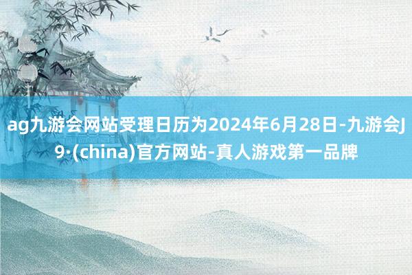 ag九游会网站受理日历为2024年6月28日-九游会J9·(china)官方网站-真人游戏第一品牌