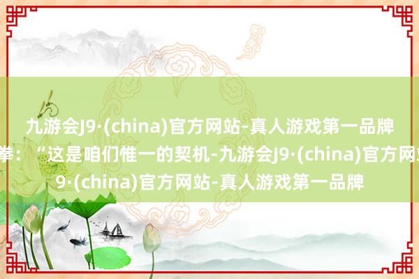 九游会J9·(china)官方网站-真人游戏第一品牌而是猛地合手紧了双拳：“这是咱们惟一的契机-九游会J9·(china)官方网站-真人游戏第一品牌