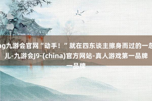 ag九游会官网“动手！”就在四东谈主擦身而过的一忽儿-九游会J9·(china)官方网站-真人游戏第一品牌
