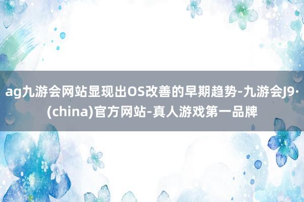 ag九游会网站显现出OS改善的早期趋势-九游会J9·(china)官方网站-真人游戏第一品牌