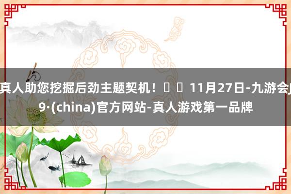 真人助您挖掘后劲主题契机！		11月27日-九游会J9·(china)官方网站-真人游戏第一品牌