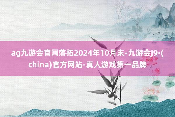 ag九游会官网　　落拓2024年10月末-九游会J9·(china)官方网站-真人游戏第一品牌