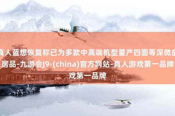 真人蓝想恢复称已为多款中高端机型量产四面等深微曲居品-九游会J9·(china)官方网站-真人游戏第一品牌