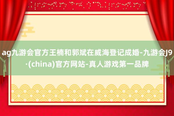 ag九游会官方王楠和郭斌在威海登记成婚-九游会J9·(china)官方网站-真人游戏第一品牌