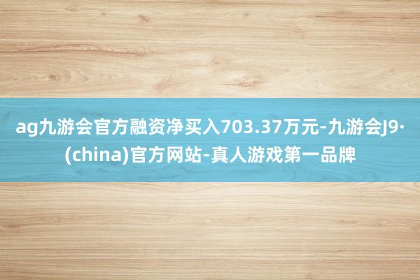 ag九游会官方融资净买入703.37万元-九游会J9·(china)官方网站-真人游戏第一品牌