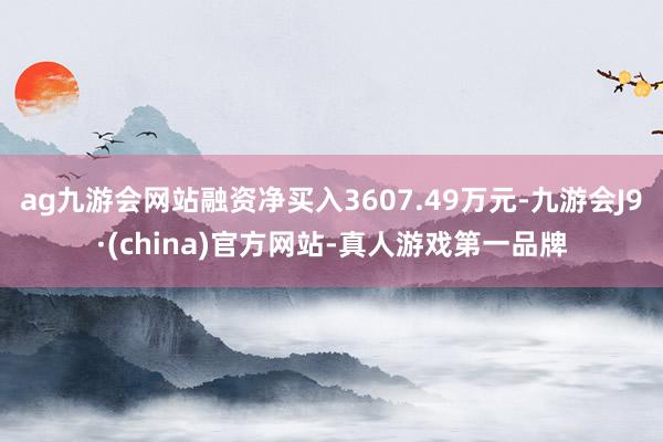 ag九游会网站融资净买入3607.49万元-九游会J9·(china)官方网站-真人游戏第一品牌