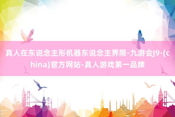 真人在东说念主形机器东说念主界限-九游会J9·(china)官方网站-真人游戏第一品牌