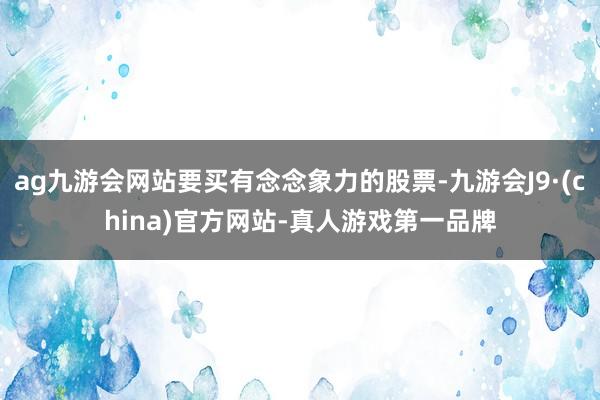ag九游会网站要买有念念象力的股票-九游会J9·(china)官方网站-真人游戏第一品牌
