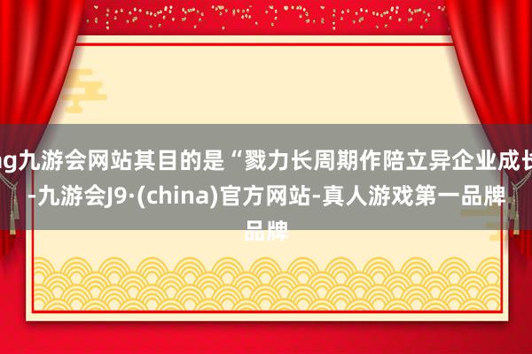 ag九游会网站其目的是“戮力长周期作陪立异企业成长-九游会J9·(china)官方网站-真人游戏第一品牌