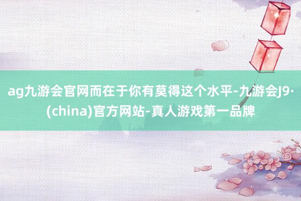 ag九游会官网而在于你有莫得这个水平-九游会J9·(china)官方网站-真人游戏第一品牌