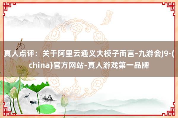 真人点评：关于阿里云通义大模子而言-九游会J9·(china)官方网站-真人游戏第一品牌