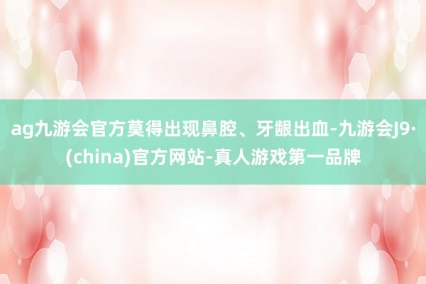 ag九游会官方莫得出现鼻腔、牙龈出血-九游会J9·(china)官方网站-真人游戏第一品牌