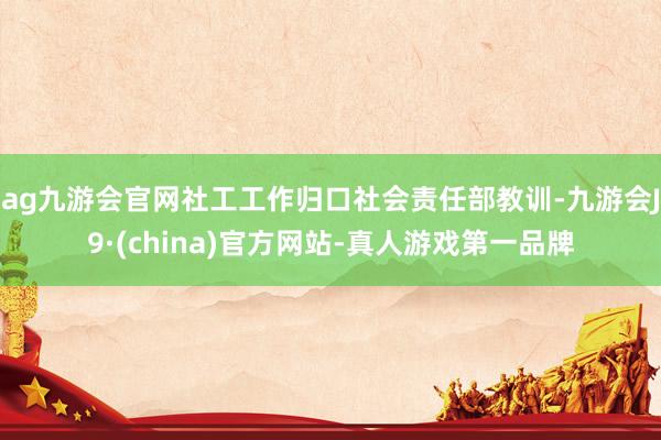 ag九游会官网社工工作归口社会责任部教训-九游会J9·(china)官方网站-真人游戏第一品牌