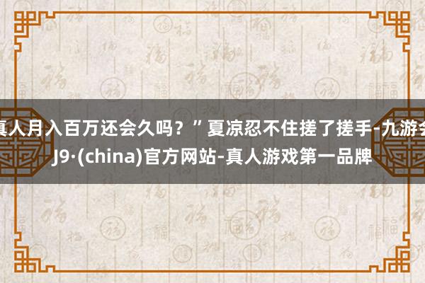 真人月入百万还会久吗？”夏凉忍不住搓了搓手-九游会J9·(china)官方网站-真人游戏第一品牌