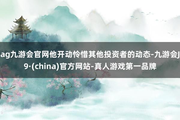 ag九游会官网他开动怜惜其他投资者的动态-九游会J9·(china)官方网站-真人游戏第一品牌