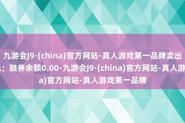 九游会J9·(china)官方网站-真人游戏第一品牌卖出金额0.00元；融券余额0.00-九游会J9·(china)官方网站-真人游戏第一品牌