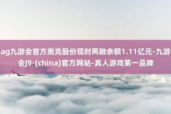 ag九游会官方奥克股份现时两融余额1.11亿元-九游会J9·(china)官方网站-真人游戏第一品牌