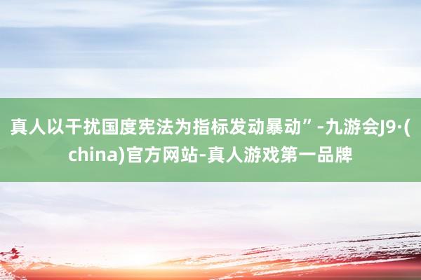 真人以干扰国度宪法为指标发动暴动”-九游会J9·(china)官方网站-真人游戏第一品牌