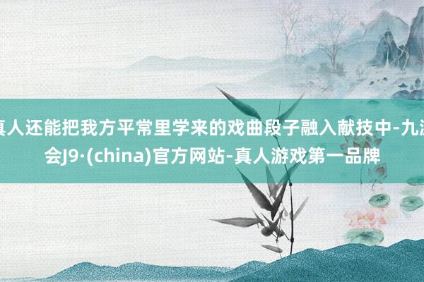 真人还能把我方平常里学来的戏曲段子融入献技中-九游会J9·(china)官方网站-真人游戏第一品牌