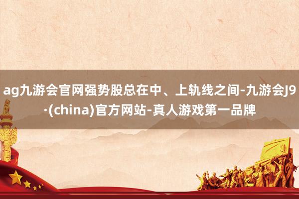 ag九游会官网强势股总在中、上轨线之间-九游会J9·(china)官方网站-真人游戏第一品牌