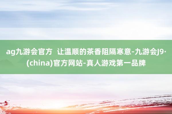 ag九游会官方  让温顺的茶香阻隔寒意-九游会J9·(china)官方网站-真人游戏第一品牌