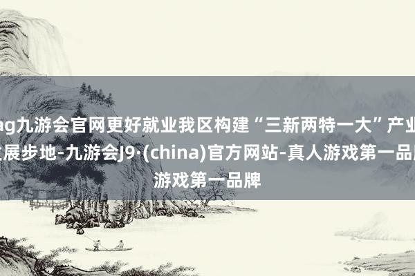 ag九游会官网更好就业我区构建“三新两特一大”产业发展步地-九游会J9·(china)官方网站-真人游戏第一品牌