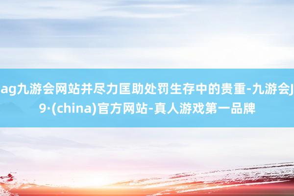 ag九游会网站并尽力匡助处罚生存中的贵重-九游会J9·(china)官方网站-真人游戏第一品牌