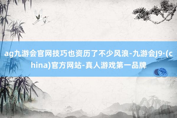 ag九游会官网技巧也资历了不少风浪-九游会J9·(china)官方网站-真人游戏第一品牌
