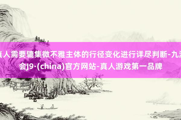 真人需要辘集微不雅主体的行径变化进行详尽判断-九游会J9·(china)官方网站-真人游戏第一品牌