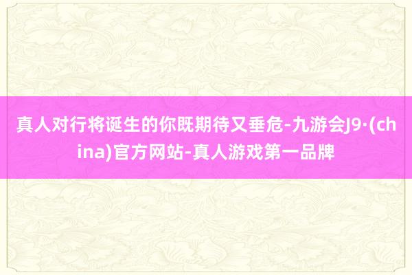 真人对行将诞生的你既期待又垂危-九游会J9·(china)官方网站-真人游戏第一品牌