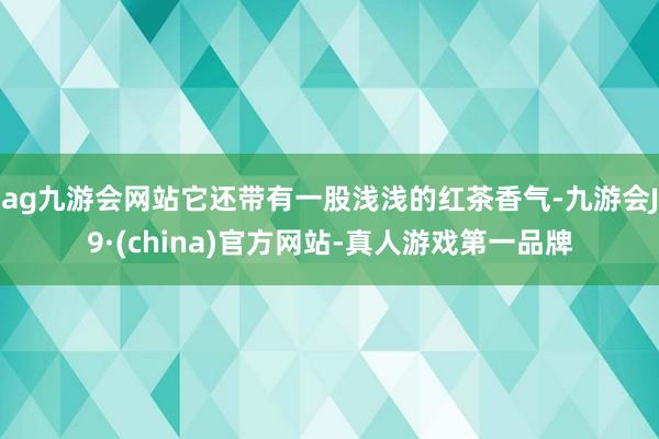 ag九游会网站它还带有一股浅浅的红茶香气-九游会J9·(china)官方网站-真人游戏第一品牌