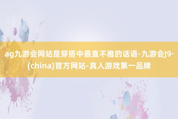 ag九游会网站是穿搭中最直不雅的话语-九游会J9·(china)官方网站-真人游戏第一品牌