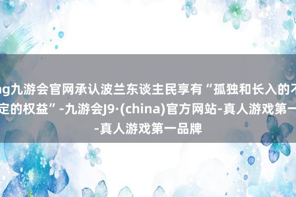 ag九游会官网承认波兰东谈主民享有“孤独和长入的不可否定的权益”-九游会J9·(china)官方网站-真人游戏第一品牌