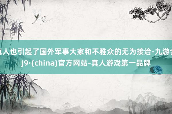 真人也引起了国外军事大家和不雅众的无为接洽-九游会J9·(china)官方网站-真人游戏第一品牌