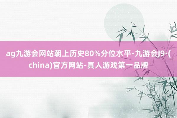 ag九游会网站朝上历史80%分位水平-九游会J9·(china)官方网站-真人游戏第一品牌
