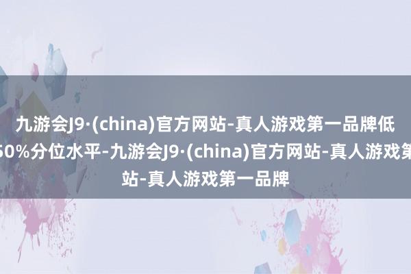 九游会J9·(china)官方网站-真人游戏第一品牌低于历史50%分位水平-九游会J9·(china)官方网站-真人游戏第一品牌