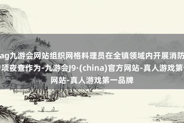 ag九游会网站组织网格料理员在全镇领域内开展消防安全专项夜查作为-九游会J9·(china)官方网站-真人游戏第一品牌