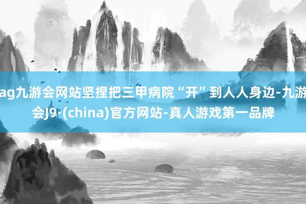 ag九游会网站坚捏把三甲病院“开”到人人身边-九游会J9·(china)官方网站-真人游戏第一品牌