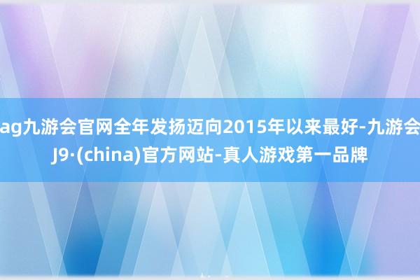 ag九游会官网全年发扬迈向2015年以来最好-九游会J9·(china)官方网站-真人游戏第一品牌