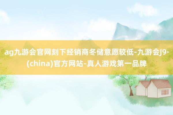 ag九游会官网刻下经销商冬储意愿较低-九游会J9·(china)官方网站-真人游戏第一品牌