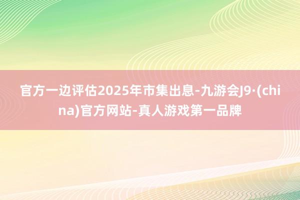 官方一边评估2025年市集出息-九游会J9·(china)官方网站-真人游戏第一品牌