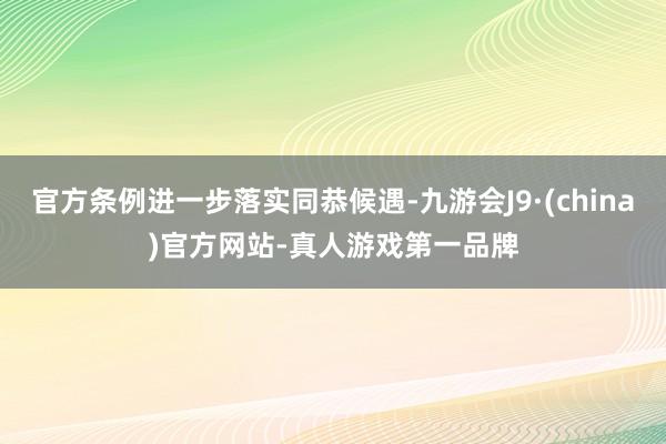 官方条例进一步落实同恭候遇-九游会J9·(china)官方网站-真人游戏第一品牌
