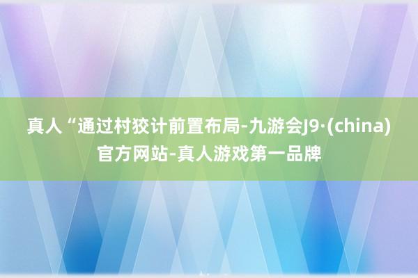 真人“通过村狡计前置布局-九游会J9·(china)官方网站-真人游戏第一品牌